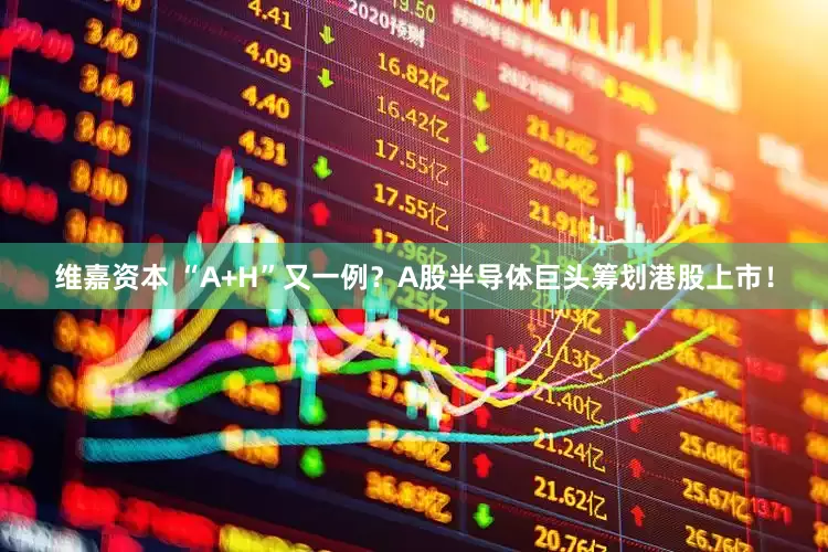 维嘉资本 “A+H”又一例？A股半导体巨头筹划港股上市！
