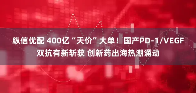 纵信优配 400亿“天价”大单！国产PD-1/VEGF双抗有新斩获 创新药出海热潮涌动