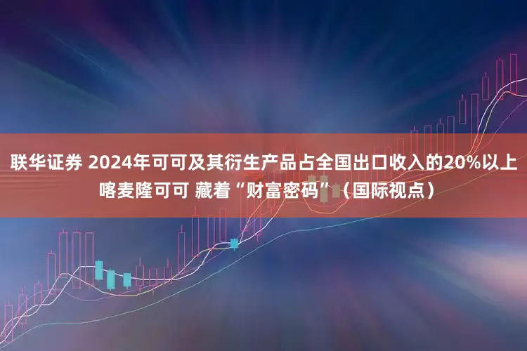 联华证券 2024年可可及其衍生产品占全国出口收入的20%以上 喀麦隆可可 藏着“财富密码”（国际视点）