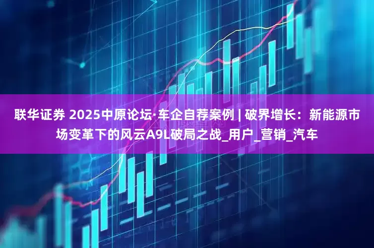 联华证券 2025中原论坛·车企自荐案例 | 破界增长：新能源市场变革下的风云A9L破局之战_用户_营销_汽车