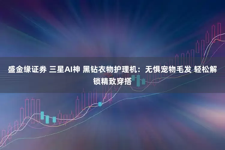 盛金缘证券 三星AI神 黑钻衣物护理机：无惧宠物毛发 轻松解锁精致穿搭