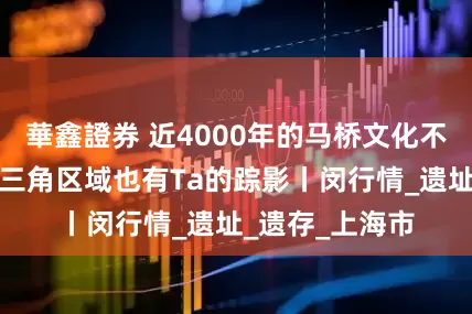 華鑫證券 近4000年的马桥文化不仅在马桥!长三角区域也有Ta的踪影丨闵行情_遗址_遗存_上海市