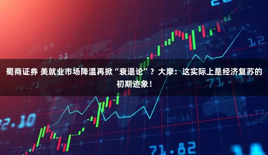 蜀商证券 美就业市场降温再掀“衰退论”？大摩：这实际上是经济复苏的初期迹象！