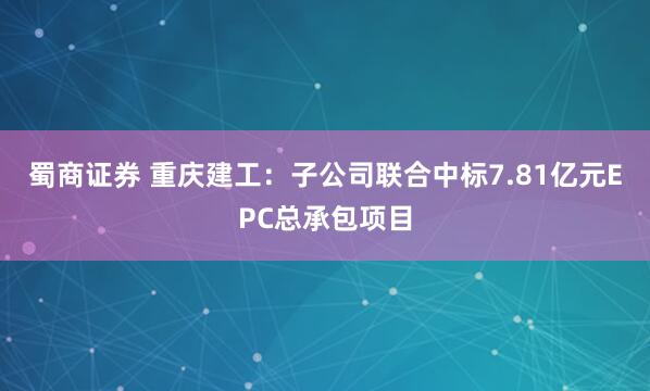 蜀商证券 重庆建工：子公司联合中标7.81亿元EPC总承包项目